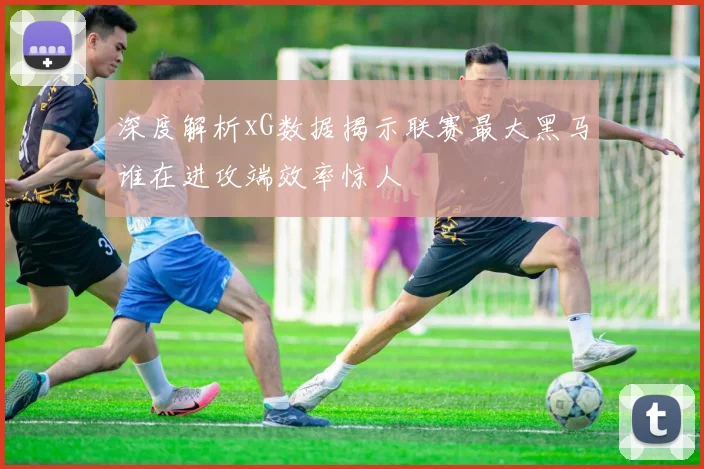 深度解析xG数据揭示联赛最大黑马谁在进攻端效率惊人
