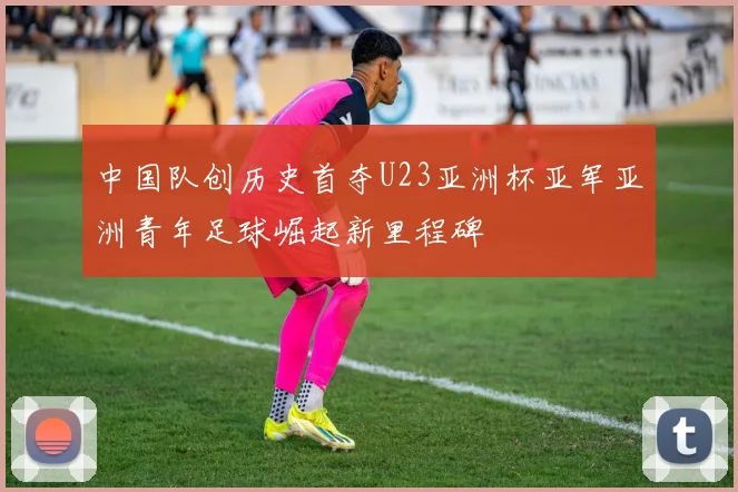 中国队创历史首夺U23亚洲杯亚军亚洲青年足球崛起新里程碑